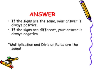 ANSWER
• If the signs are the same, your answer is
always positive.
• If the signs are different, your answer is
always negative.
*Multiplication and Division Rules are the
same!
 
