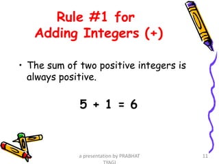 Rule #1 for
Adding Integers (+)
• The sum of two positive integers is
always positive.
5 + 1 = 6
a presentation by PRABHAT 11
 