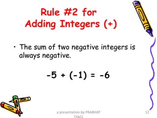Rule #2 for
Adding Integers (+)
• The sum of two negative integers is
always negative.
-5 + (-1) = -6
a presentation by PRABHAT 12
 