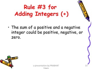 Rule #3 for
Adding Integers (+)
• The sum of a positive and a negative
integer could be positive, negative, or
zero.
a presentation by PRABHAT 13
 