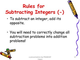 Rules for
Subtracting Integers (-)
• To subtract an integer, add its
opposite.
• You will need to correctly change all
subtraction problems into addition
problems!
a presentation by PRABHAT 17
 
