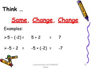 Think …
Same, Change, Change
Examples:
5 – (-2) = 5 + 2 = 7
-5 – 2 = -5 + (-2) = -7
a presentation by PRABHAT 23
 