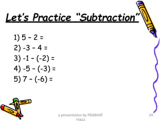 Let’s Practice “Subtraction”
1) 5 – 2 =
2) -3 – 4 =
3) -1 – (-2) =
4) -5 – (-3) =
5) 7 – (-6) =
a presentation by PRABHAT 24
 