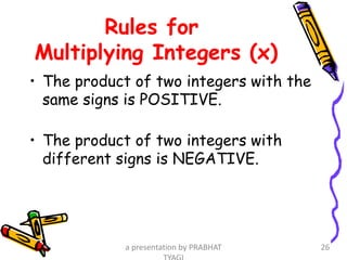 Rules for
Multiplying Integers (x)
• The product of two integers with the
same signs is POSITIVE.
• The product of two integers with
different signs is NEGATIVE.
a presentation by PRABHAT 26
 