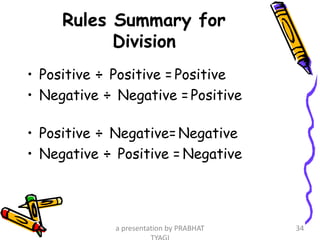 Rules Summary for
Division
• Positive ÷ Positive = Positive
• Negative ÷ Negative =Positive
• Positive ÷ Negative=Negative
• Negative ÷ Positive = Negative
a presentation by PRABHAT 34
 