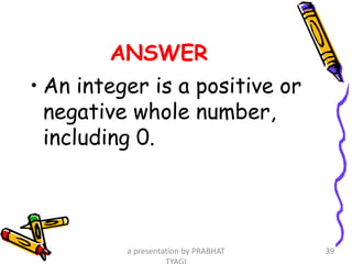 ANSWER
• An integer is a positive or
negative whole number,
including 0.
a presentation by PRABHAT 39
 