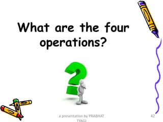 What are the four
operations?
a presentation by PRABHAT 42
 