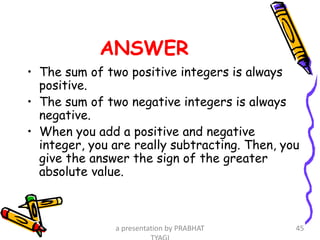 ANSWER
• The sum of two positive integers is always
positive.
• The sum of two negative integers is always
negative.
• When you add a positive and negative
integer, you are really subtracting. Then, you
give the answer the sign of the greater
absolute value.
a presentation by PRABHAT 45
 