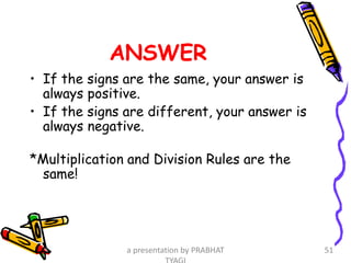 ANSWER
• If the signs are the same, your answer is
always positive.
• If the signs are different, your answer is
always negative.
*Multiplication and Division Rules are the
same!
a presentation by PRABHAT 51
 