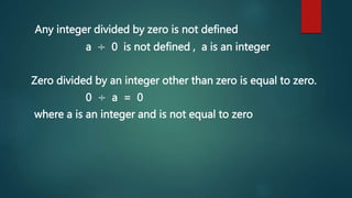 Any integer divided by zero is not defined
a ÷ 0 is not defined , a is an integer
Zero divided by an integer other than zero is equal to zero.
0 ÷ a = 0
where a is an integer and is not equal to zero
 