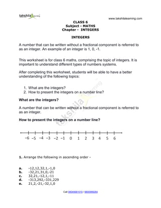 www.takshilalearning.com
Call 08045681010 / 8800999284
CLASS 6
Subject - MATHS
Chapter - INTEGERS
INTEGERS
A number that can be written without a fractional component is referred to
as an integer. An example of an integer is 1, 0, -1.
This worksheet is for class 6 maths, comprising the topic of integers. It is
important to understand different types of numbers systems.
After completing this worksheet, students will be able to have a better
understanding of the following topics:
1. What are the integers?
2. How to present the integers on a number line?
What are the integers?
A number that can be written without a fractional component is referred to
as an integer.
How to present the integers on a number line?
1. Arrange the following in ascending order -
a. -12,12,32,1,-1,0
b. -32,21,31,0,-21
c. 32,21,-12,1,-11
d. -313,292,-331,229
e. 21,2,-21,-32,1,0
 