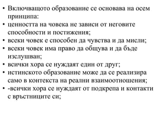 • Включващото образование се основава на осем
  принципа:
• ценността на човека не зависи от неговите
  способности и постижения;
• всеки човек е способен да чувства и да мисли;
• всеки човек има право да общува и да бъде
  изслушван;
• всички хора се нуждаят един от друг;
• истинското образование може да се реализира
  само в контекста на реални взаимоотношения;
• -всички хора се нуждаят от подкрепа и контакти
  с връстниците си;
 