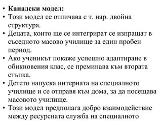 • Канадски модел:
• Този модел се отличава с т. нар. двойна
  структура.
• Децата, които ще се интегрират се изпращат в
  съседното масово училище за един пробен
  период.
• Ако ученикът покаже успешно адаптиране в
  обикновения клас, се преминава към втората
  стъпка.
• Детето напуска интерната на специалното
  училище и се отправя към дома, за да посещава
  масовото училище.
• Този модел предполага добро взаимодействие
  между ресурсната служба на специалното
 