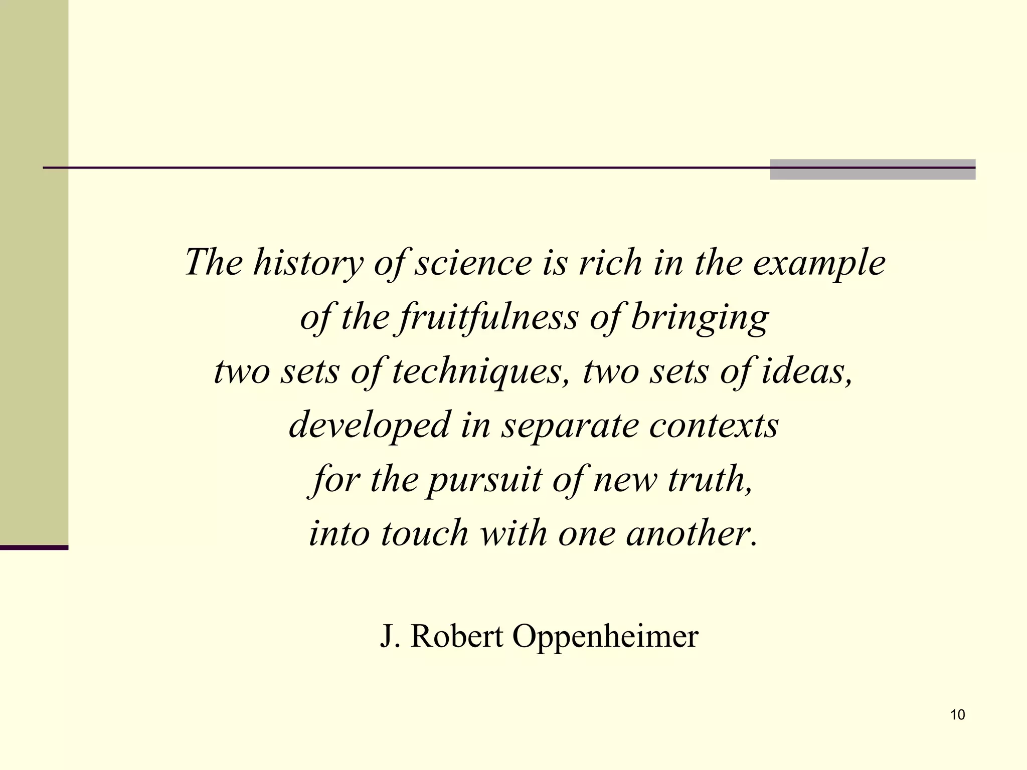 The history of science is rich in the example  of the fruitfulness of bringing  two sets of techniques, two sets of ideas,  developed in separate contexts  for the pursuit of new truth,  into touch with one another.   J. Robert Oppenheimer 