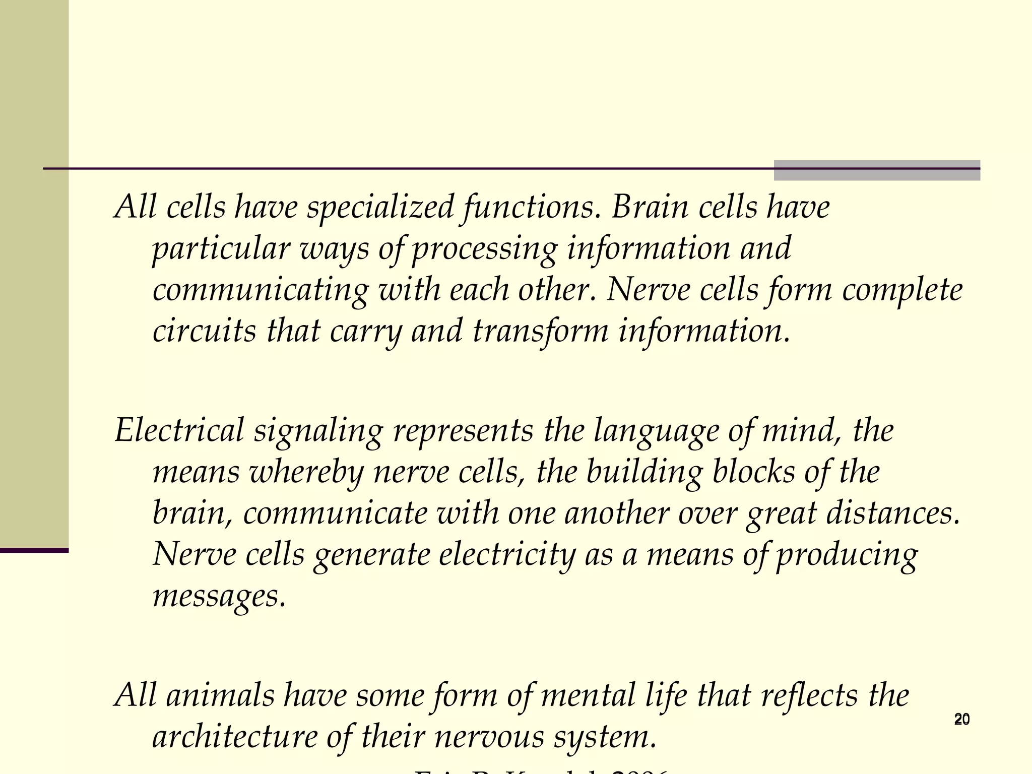 All cells have specialized functions. Brain cells have particular ways of processing information and communicating with each other. Nerve cells form complete circuits that carry and transform information.  Electrical signaling represents the language of mind, the means whereby nerve cells, the building blocks of the brain, communicate with one another over great distances. Nerve cells generate electricity as a means of producing messages.  All animals have some form of mental life that reflects the architecture of their nervous system.  Eric R. Kandel, 2006 