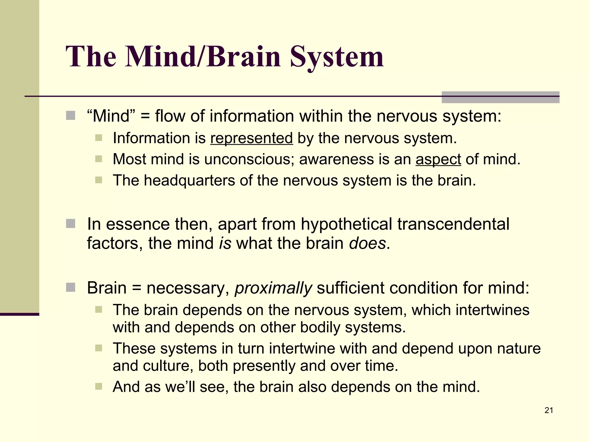 The Mind/Brain System   “ Mind” = flow of information within the nervous system: Information is  represented  by the nervous system. Most mind is unconscious; awareness is an  aspect  of mind. The headquarters of the nervous system is the brain. In essence then, apart from hypothetical transcendental factors, the mind  is  what the brain  does .  Brain = necessary,  proximally  sufficient condition for mind:  The brain depends on the nervous system, which intertwines with and depends on other bodily systems. These systems in turn intertwine with and depend upon nature and culture, both presently and over time. And as we’ll see, the brain also depends on the mind.  