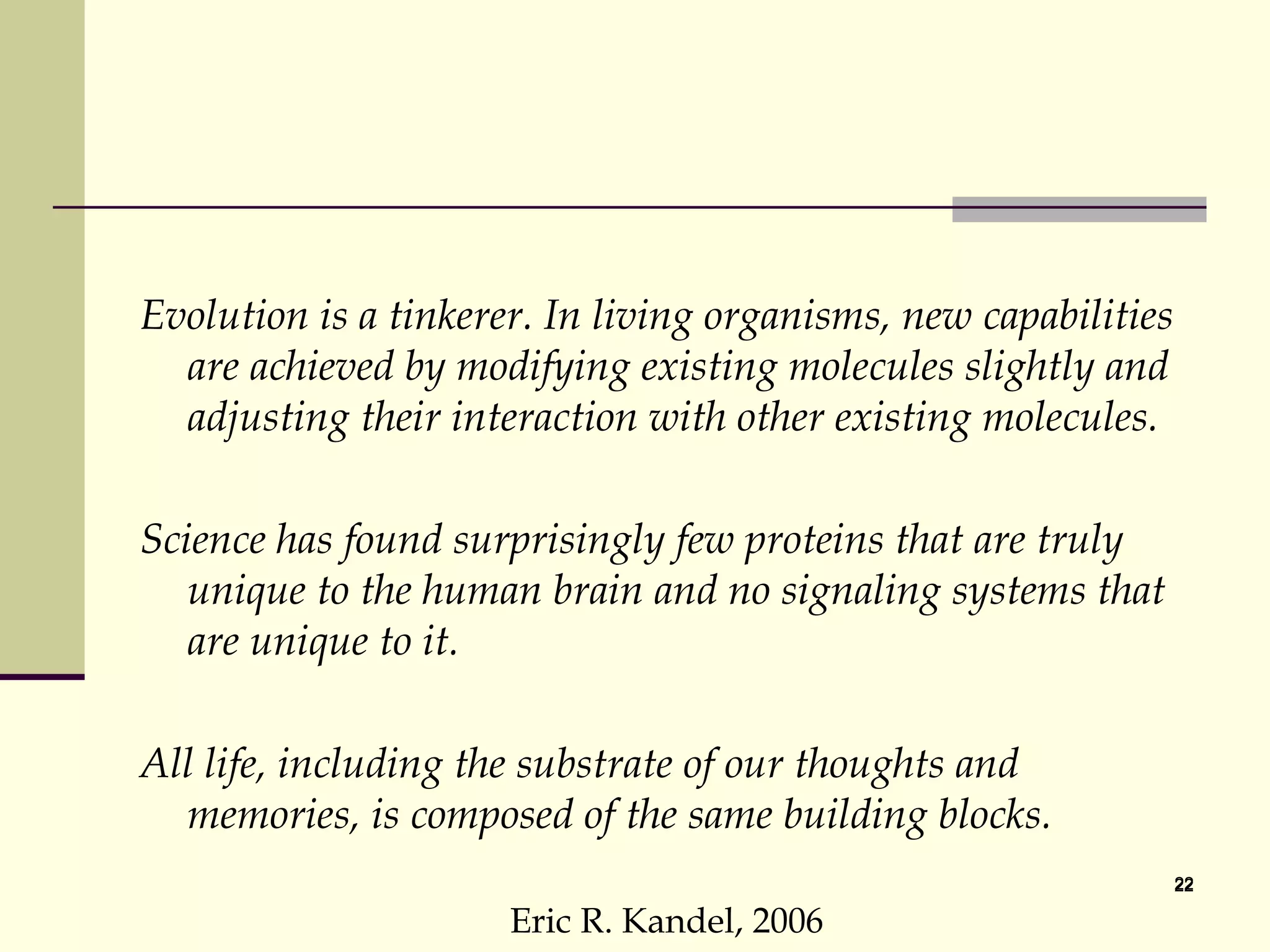 Evolution is a tinkerer. In living organisms, new capabilities are achieved by modifying existing molecules slightly and adjusting their interaction with other existing molecules. Science has found surprisingly few proteins that are truly unique to the human brain and no signaling systems that are unique to it. All life, including the substrate of our thoughts and memories, is composed of the same building blocks.  Eric R. Kandel, 2006 