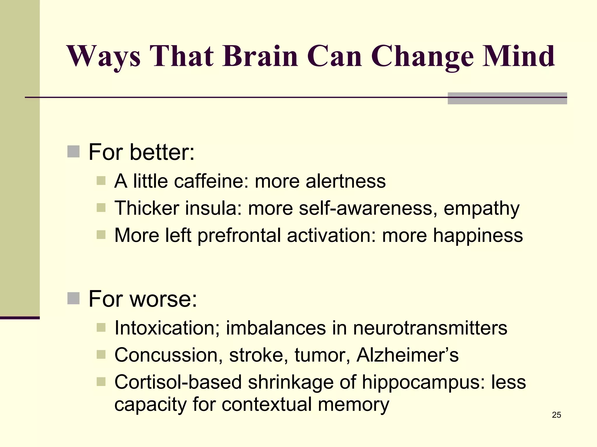 Ways That Brain Can Change Mind For better: A little caffeine: more alertness Thicker insula: more self-awareness, empathy More left prefrontal activation: more happiness For worse: Intoxication; imbalances in neurotransmitters Concussion, stroke, tumor, Alzheimer’s Cortisol-based shrinkage of hippocampus: less capacity for contextual memory 