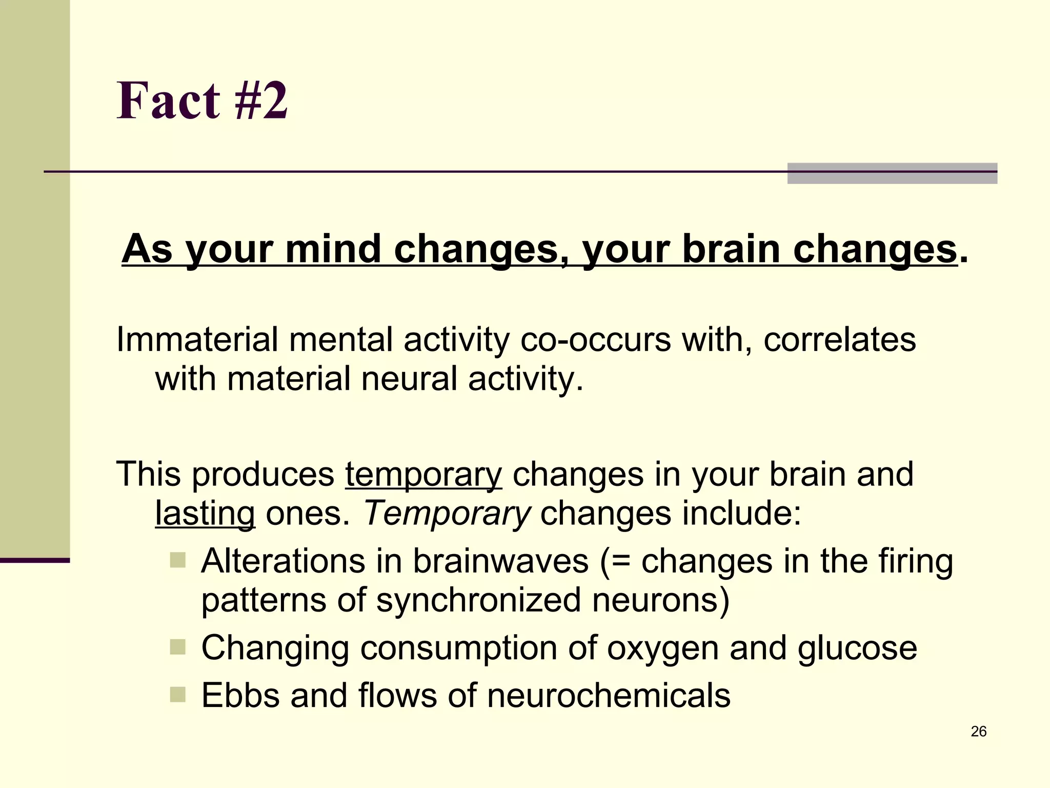 Fact #2   As your mind changes, your brain changes .  Immaterial mental activity co-occurs with, correlates with material neural activity. This produces  temporary  changes in your brain and  lasting  ones.  Temporary  changes include: Alterations in brainwaves (= changes in the firing patterns of synchronized neurons) Changing consumption of oxygen and glucose Ebbs and flows of neurochemicals 