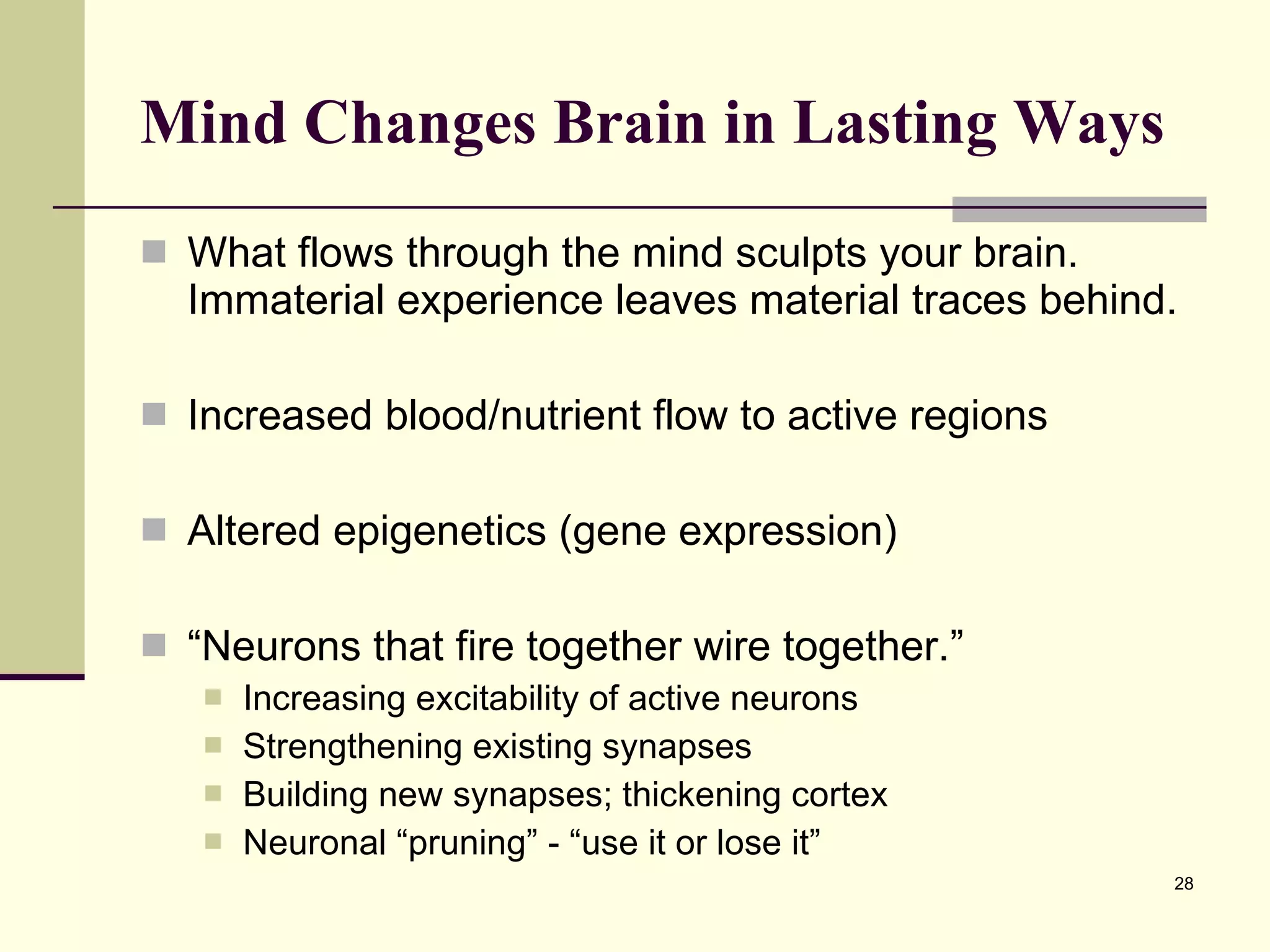 Mind Changes Brain in Lasting Ways   What flows through the mind sculpts your brain. Immaterial experience leaves material traces behind.  Increased blood/nutrient flow to active regions Altered epigenetics (gene expression) “ Neurons that fire together wire together.” Increasing excitability of active neurons Strengthening existing synapses Building new synapses; thickening cortex Neuronal “pruning” - “use it or lose it” 