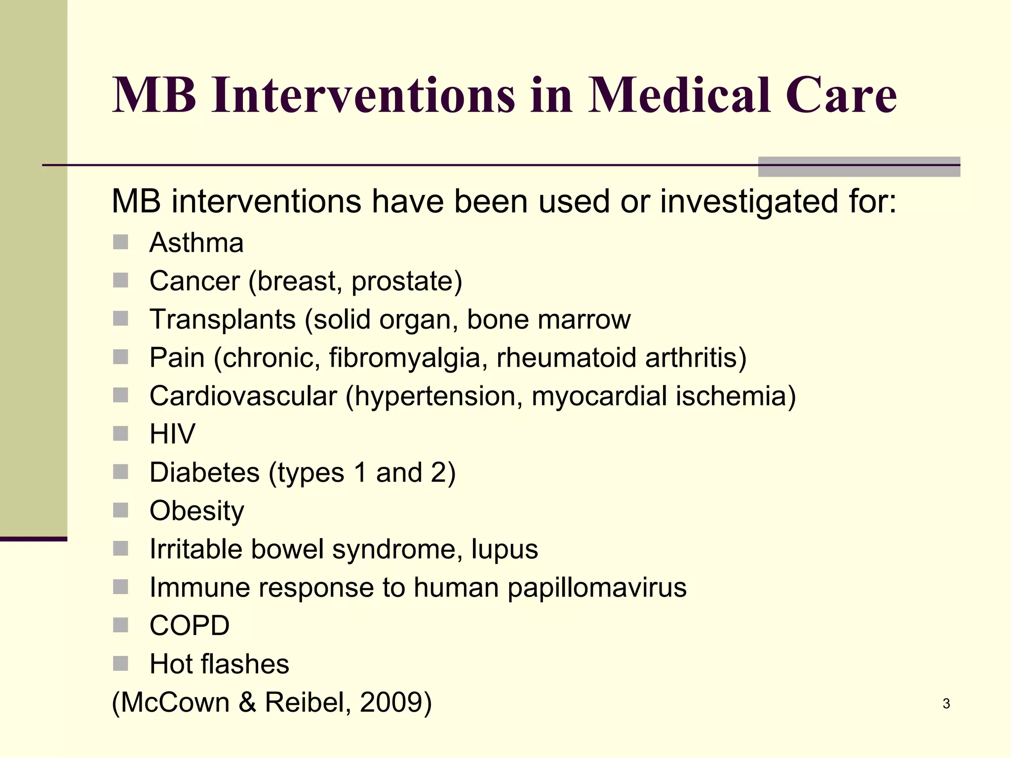 MB Interventions in Medical Care MB interventions have been used or investigated for: Asthma Cancer (breast, prostate) Transplants (solid organ, bone marrow Pain (chronic, fibromyalgia, rheumatoid arthritis) Cardiovascular (hypertension, myocardial ischemia) HIV Diabetes (types 1 and 2) Obesity Irritable bowel syndrome, lupus Immune response to human papillomavirus COPD Hot flashes (McCown & Reibel, 2009) 