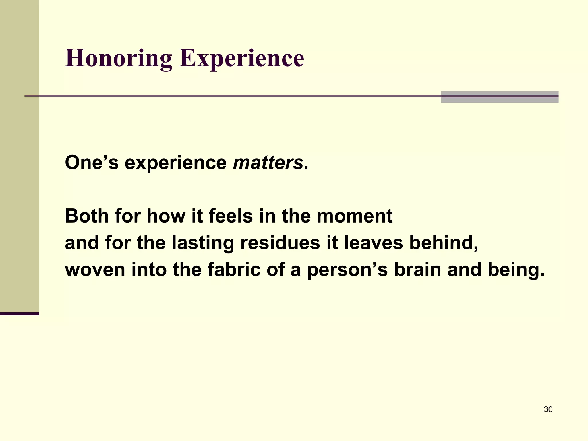 Honoring Experience   One’s experience  matters .  Both for how it feels in the moment  and for the lasting residues it leaves behind,  woven into the fabric of a person’s brain and being.  