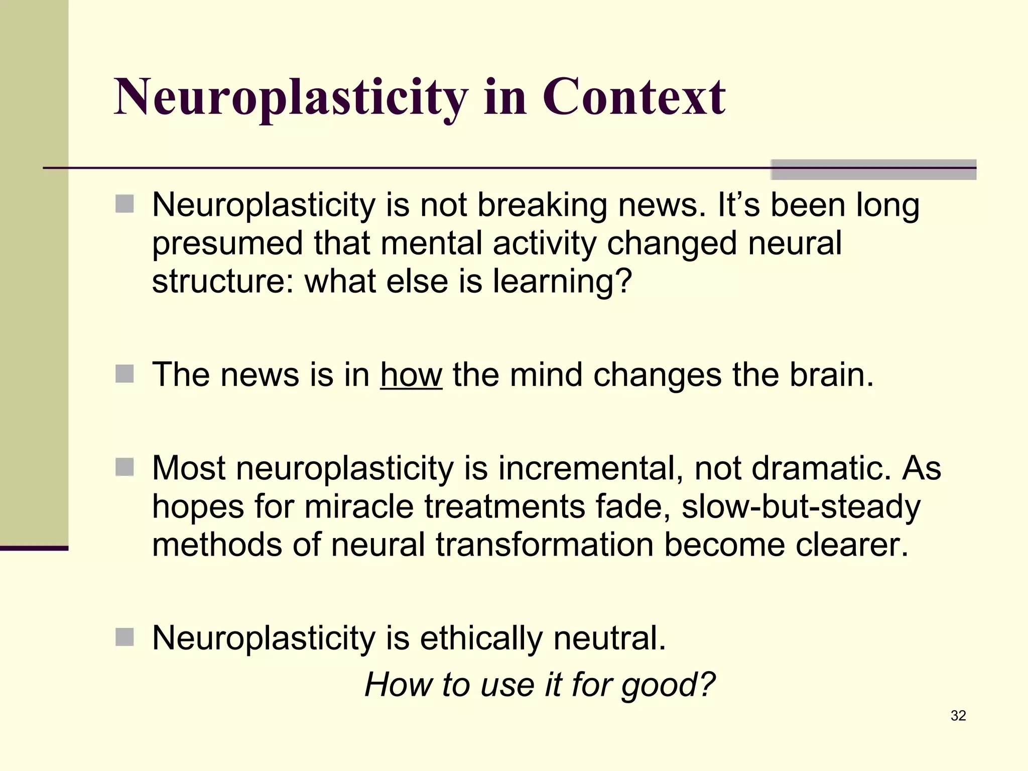 Neuroplasticity in Context Neuroplasticity is not breaking news. It’s been long presumed that mental activity changed neural structure: what else is learning?  The news is in  how  the mind changes the brain. Most neuroplasticity is incremental, not dramatic. As hopes for miracle treatments fade, slow-but-steady methods of neural transformation become clearer. Neuroplasticity is ethically neutral.  How to use it for good? 