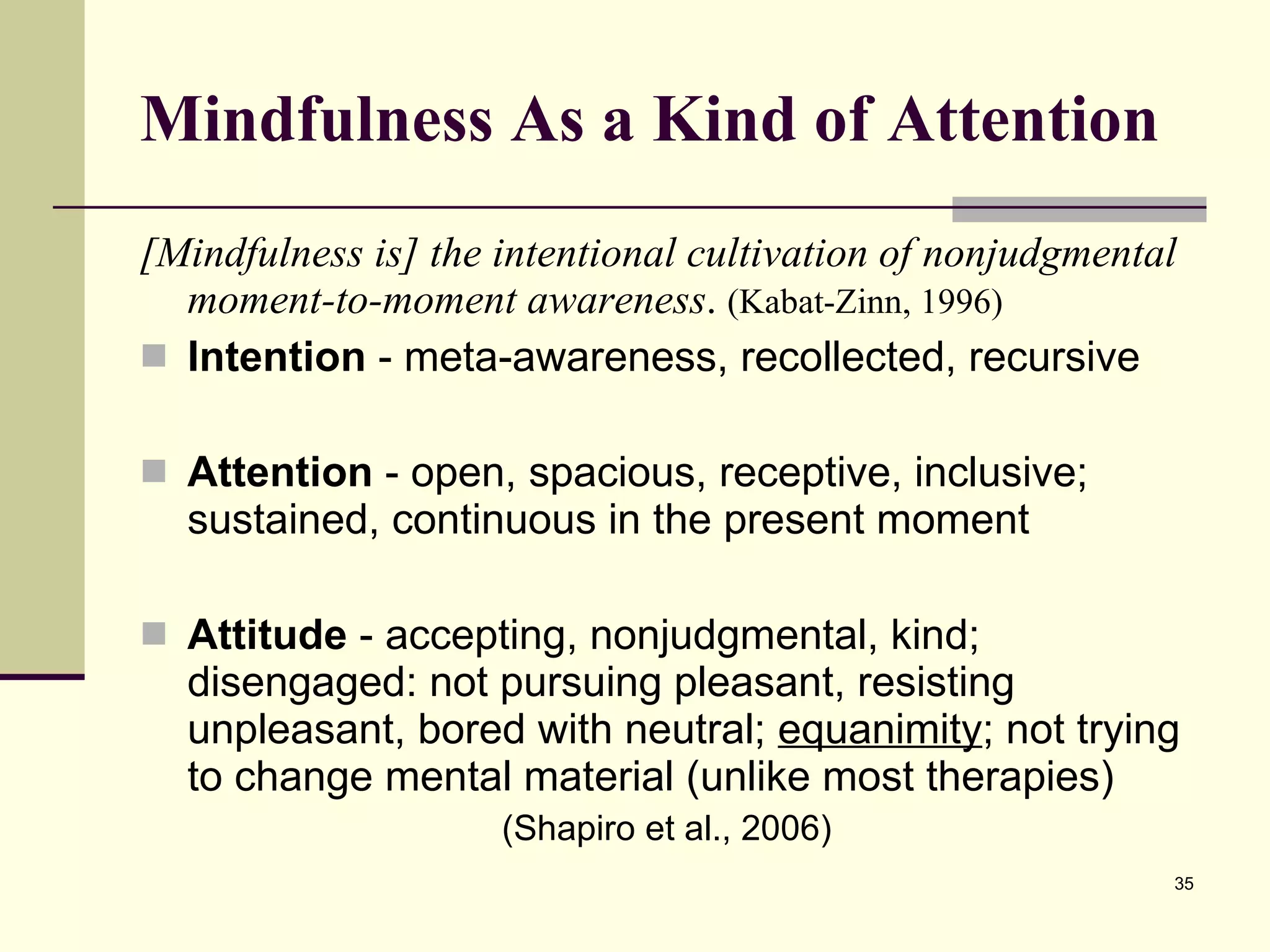Mindfulness As a Kind of Attention [Mindfulness is] the intentional cultivation of nonjudgmental moment-to-moment awareness .  (Kabat-Zinn, 1996) Intention  - meta-awareness, recollected, recursive Attention  - open, spacious, receptive, inclusive; sustained, continuous in the present moment Attitude  - accepting, nonjudgmental, kind; disengaged: not pursuing pleasant, resisting unpleasant, bored with neutral;  equanimity ; not trying to change mental material (unlike most therapies) (Shapiro et al., 2006) 
