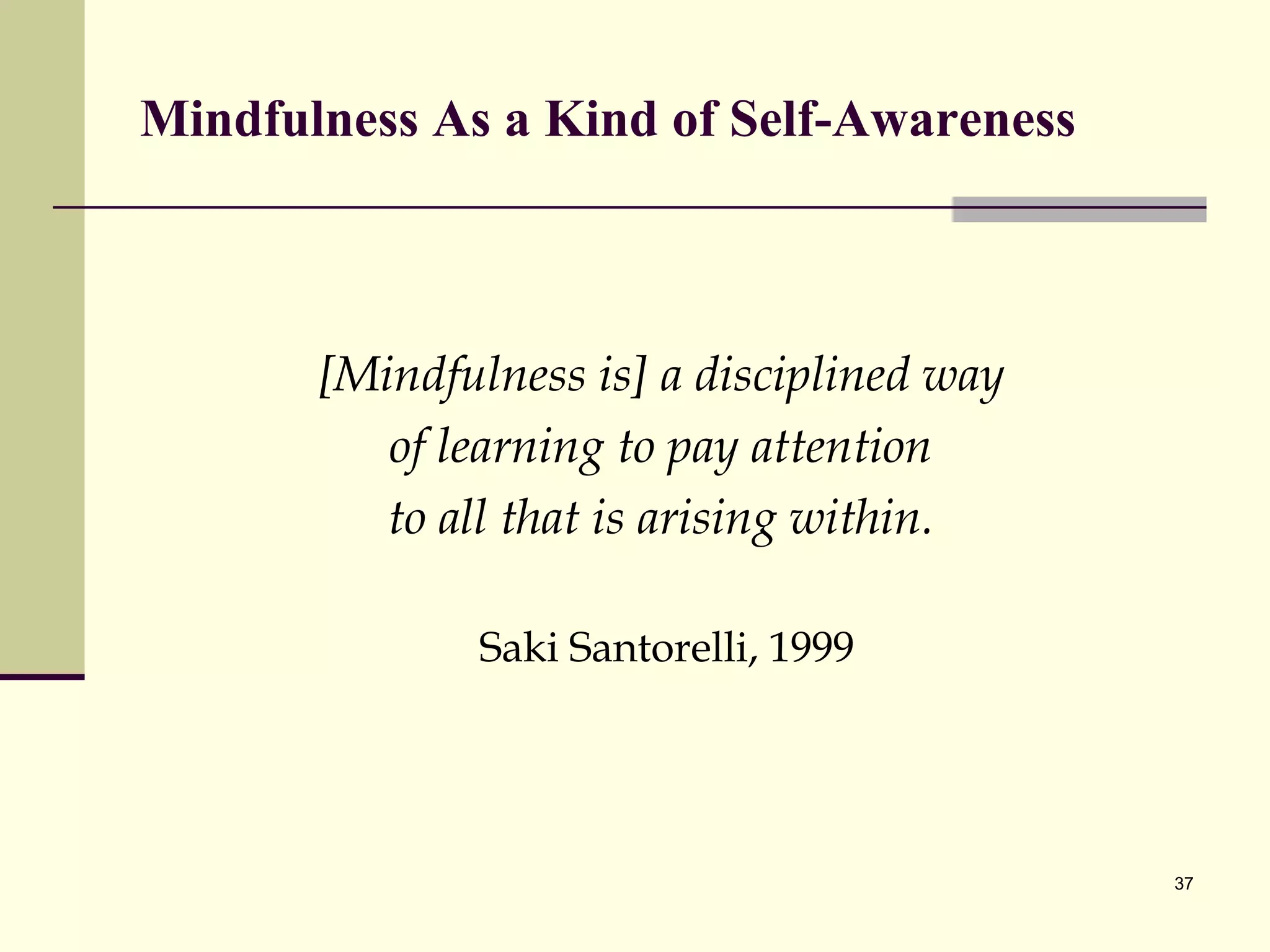 Mindfulness As a Kind of Self-Awareness [Mindfulness is] a disciplined way  of learning to pay attention  to all that is arising within.  Saki Santorelli, 1999 