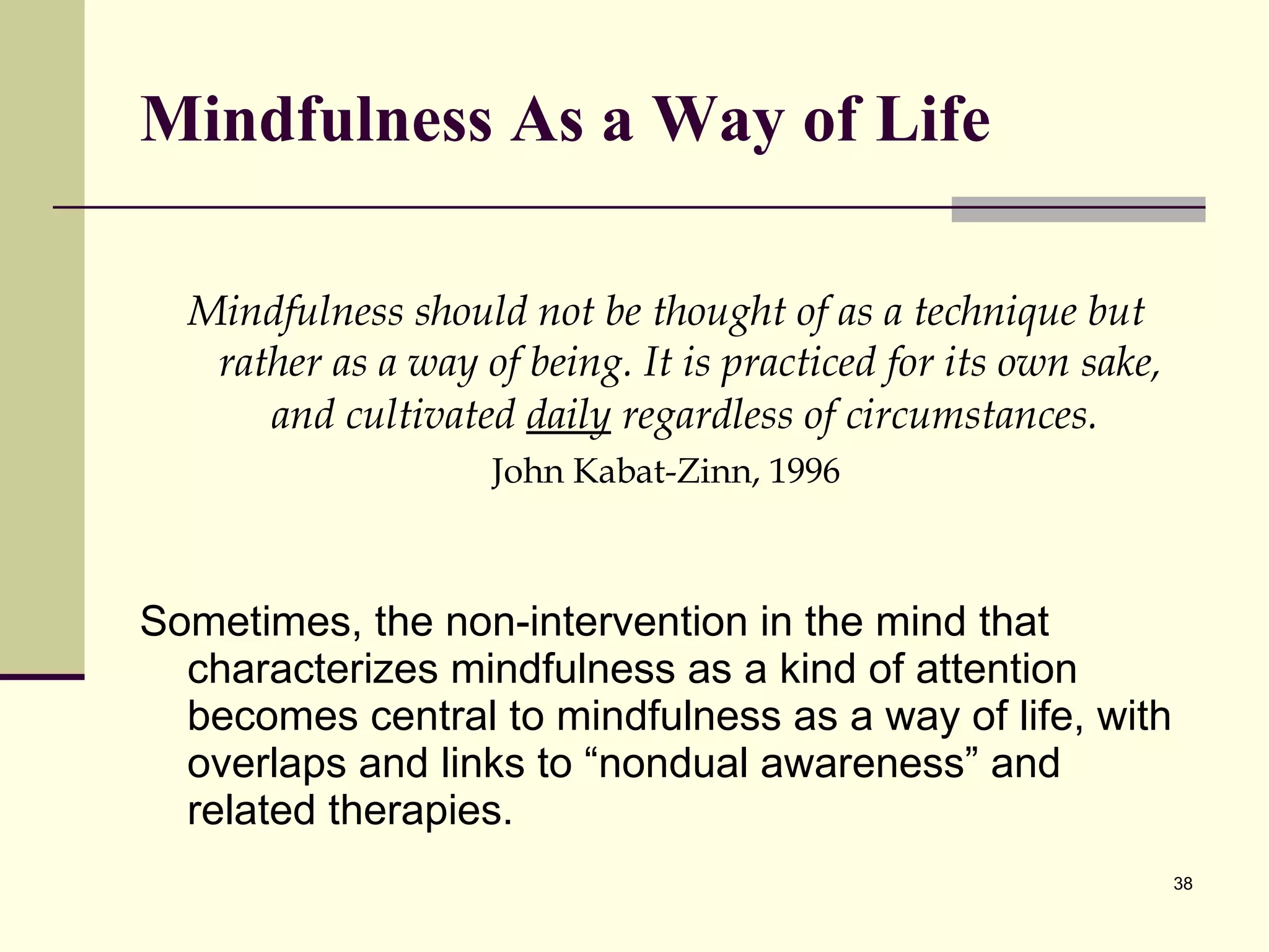 Mindfulness As a Way of Life Mi ndfulness should not be thought of as a technique but rather as a way of being. It is practiced for its own sake, and cultivated  daily  regardless of circumstances.   John  Kabat-Zinn, 1996 Sometimes, the non-intervention in the mind that characterizes mindfulness as a kind of attention becomes central to mindfulness as a way of life, with overlaps and links to “nondual awareness” and related therapies. 