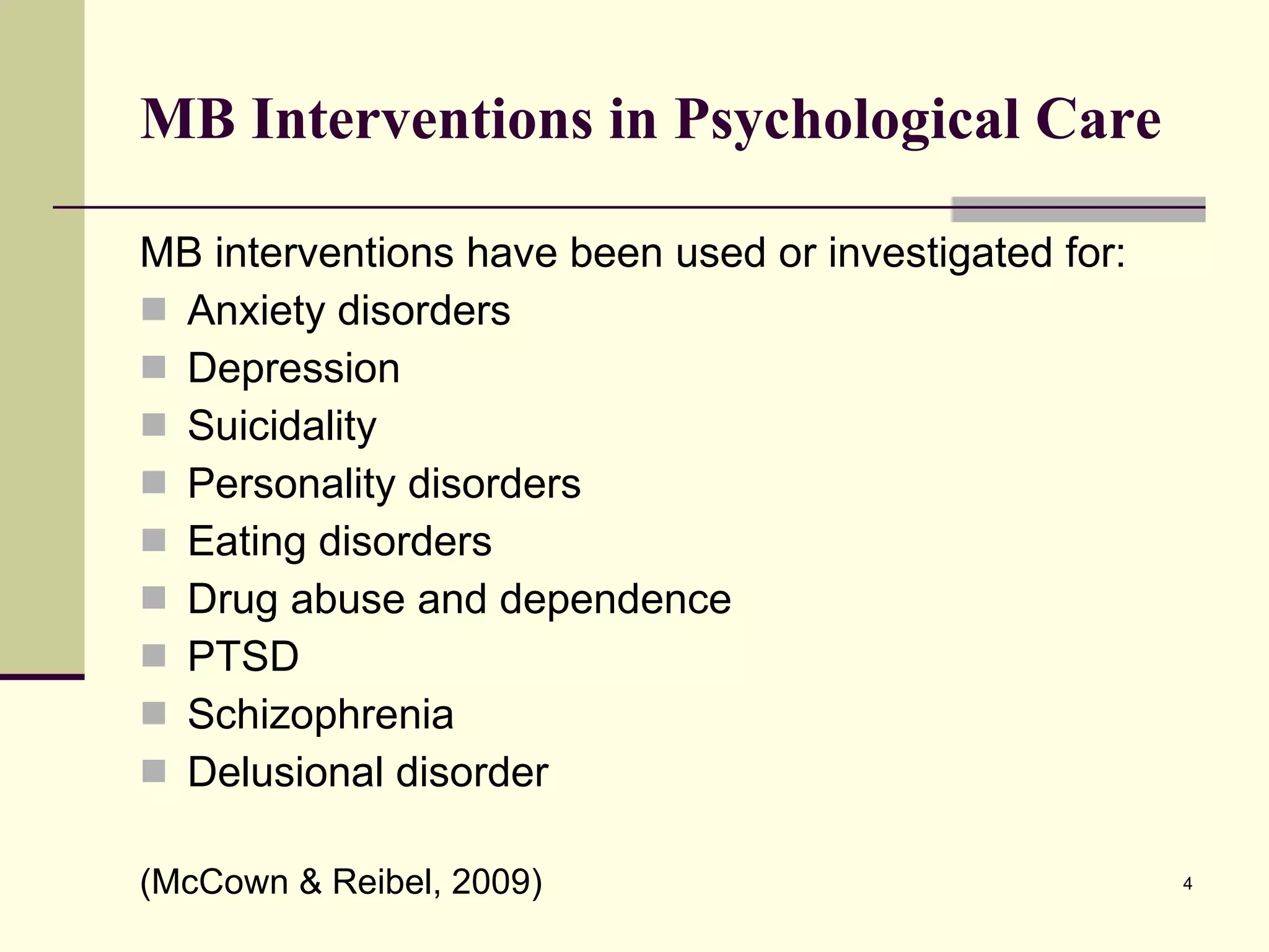 MB Interventions in Psychological Care MB interventions have been used or investigated for: Anxiety disorders Depression Suicidality Personality disorders Eating disorders Drug abuse and dependence PTSD Schizophrenia Delusional disorder (McCown & Reibel, 2009) 