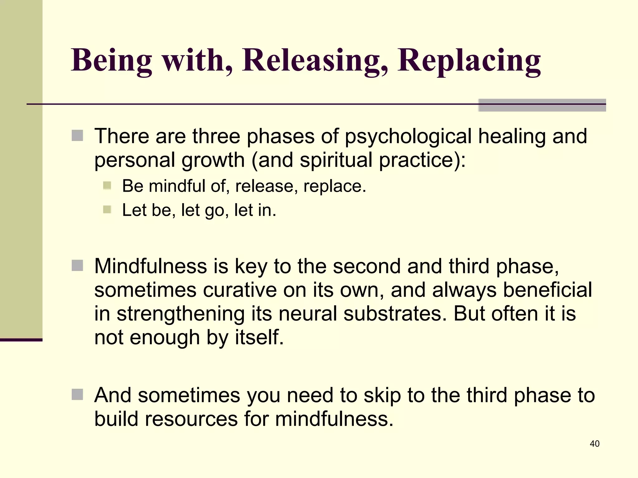 Being with, Releasing, Replacing There are three phases of psychological healing and personal growth (and spiritual practice): Be mindful of, release, replace. Let be, let go, let in. Mindfulness is key to the second and third phase, sometimes curative on its own, and always beneficial in strengthening its neural substrates. But often it is not enough by itself.  And sometimes you need to skip to the third phase to build resources for mindfulness.  