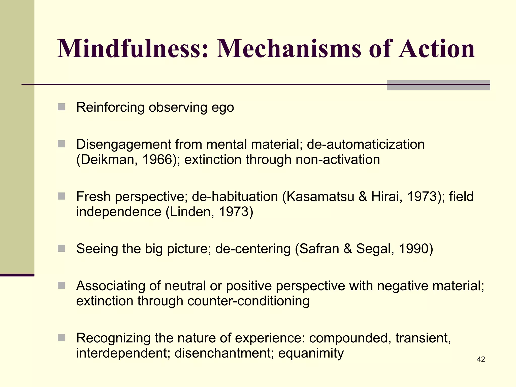 Mindfulness: Mechanisms of Action Reinforcing observing ego Disengagement from mental material; de-automaticization (Deikman, 1966); extinction through non-activation Fresh perspective; de-habituation (Kasamatsu & Hirai, 1973); field independence (Linden, 1973) Seeing the big picture; de-centering (Safran & Segal, 1990) Associating of neutral or positive perspective with negative material; extinction through counter-conditioning Recognizing the nature of experience: compounded, transient, interdependent; disenchantment; equanimity 