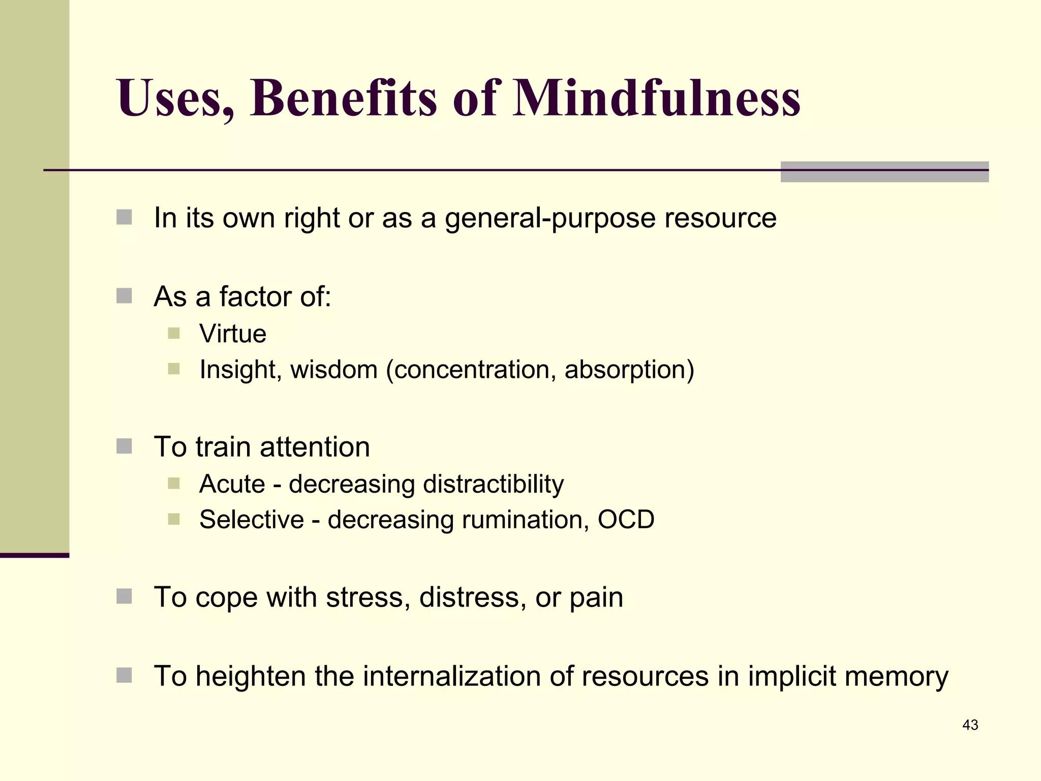 Uses, Benefits of Mindfulness In its own right or as a general-purpose resource As a factor of: Virtue Insight, wisdom (concentration, absorption) To train attention Acute - decreasing distractibility Selective - decreasing rumination, OCD To cope with stress, distress, or pain To heighten the internalization of resources in implicit memory 