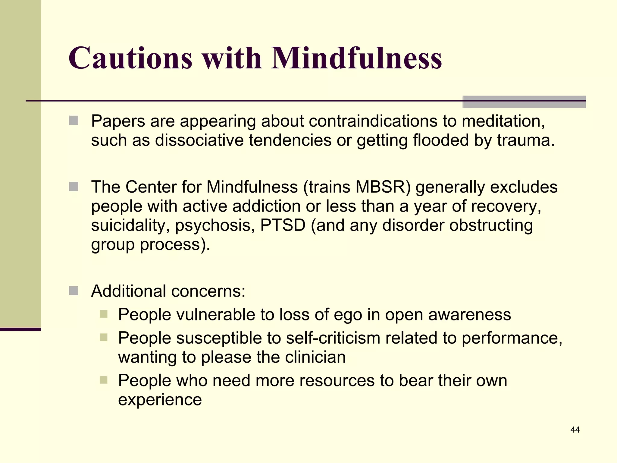 Cautions with Mindfulness Papers are appearing about contraindications to meditation, such as dissociative tendencies or getting flooded by trauma. The Center for Mindfulness (trains MBSR) generally excludes people with active addiction or less than a year of recovery, suicidality, psychosis, PTSD (and any disorder obstructing group process).  Additional concerns: People vulnerable to loss of ego in open awareness People susceptible to self-criticism related to performance, wanting to please the clinician People who need more resources to bear their own experience  