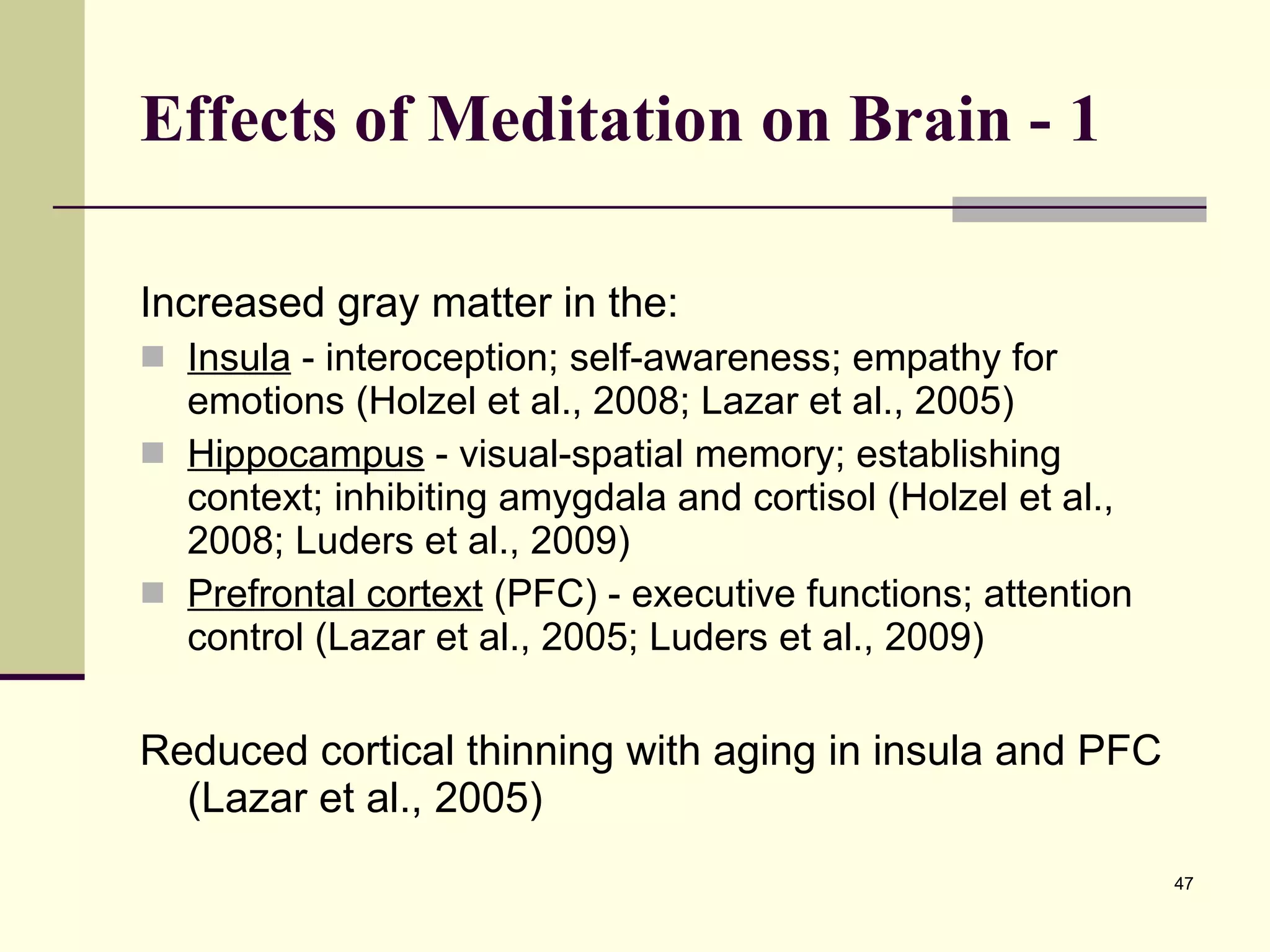 Effects of Meditation on Brain - 1 Increased gray matter in the: Insula  - interoception; self-awareness; empathy for emotions (Holzel et al., 2008; Lazar et al., 2005) Hippocampus  - visual-spatial memory; establishing context; inhibiting amygdala and cortisol (Holzel et al., 2008; Luders et al., 2009)  Prefrontal cortext  (PFC) - executive functions; attention control (Lazar et al., 2005; Luders et al., 2009)  Reduced cortical thinning with aging in insula and PFC (Lazar et al., 2005) 