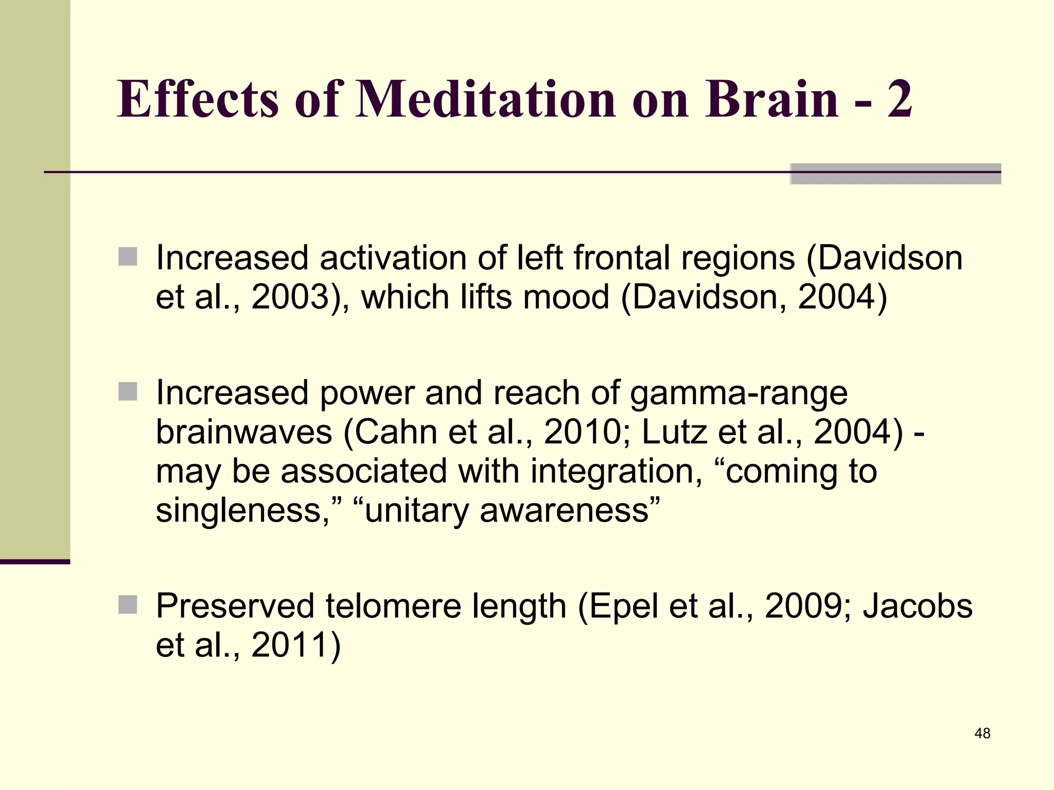 Effects of Meditation on Brain - 2 Increased activation of left frontal regions (Davidson et al., 2003), which lifts mood (Davidson, 2004) Increased power and reach of gamma-range brainwaves (Cahn et al., 2010; Lutz et al., 2004) - may be associated with integration, “coming to singleness,” “unitary awareness” Preserved telomere length (Epel et al., 2009; Jacobs et al., 2011) 