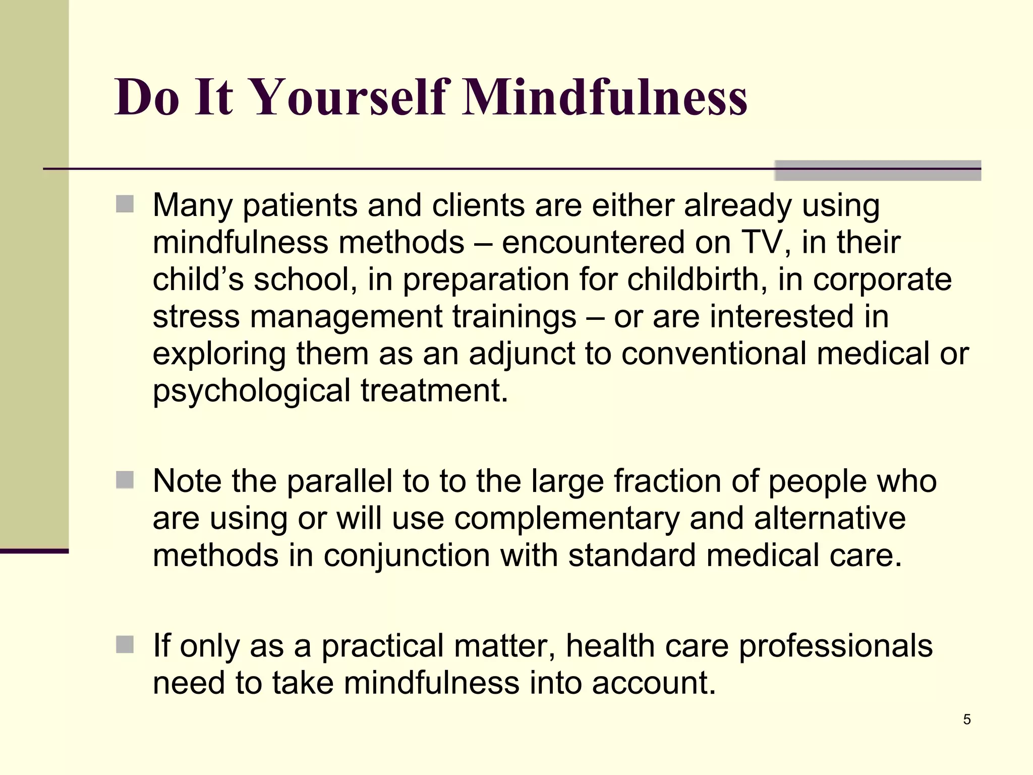 Do It Yourself Mindfulness Many patients and clients are either already using mindfulness methods – encountered on TV, in their child’s school, in preparation for childbirth, in corporate stress management trainings – or are interested in exploring them as an adjunct to conventional medical or psychological treatment.  Note the parallel to to the large fraction of people who are using or will use complementary and alternative methods in conjunction with standard medical care.  If only as a practical matter, health care professionals need to take mindfulness into account.  