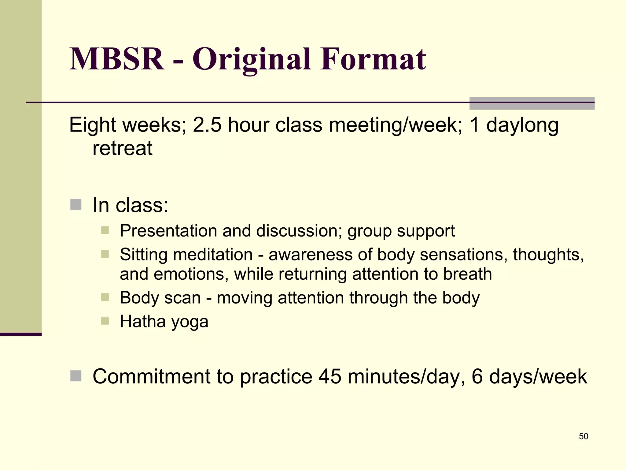 MBSR - Original Format Eight weeks; 2.5 hour class meeting/week; 1 daylong retreat  In class: Presentation and discussion; group support Sitting meditation - awareness of body sensations, thoughts, and emotions, while returning attention to breath Body scan - moving attention through the body Hatha yoga Commitment to practice 45 minutes/day, 6 days/week 