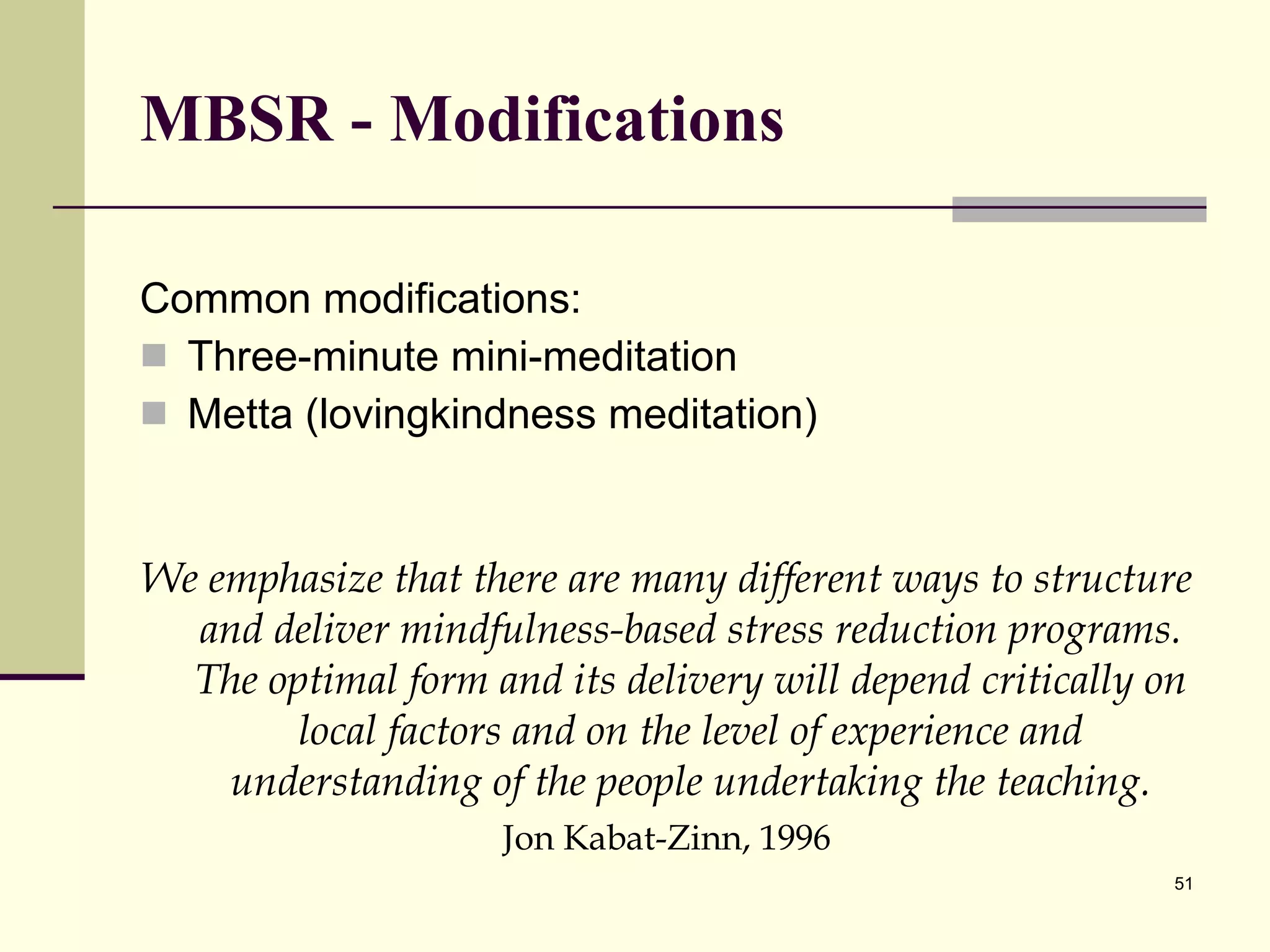 MBSR - Modifications Common modifications: Three-minute mini-meditation Metta (lovingkindness meditation) We emphasize that there are many different ways to structure and deliver mindfulness-based stress reduction programs. The optimal form and its delivery will depend critically on local factors and on the level of experience and understanding of the people undertaking the teaching. Jon Kabat-Zinn, 1996 