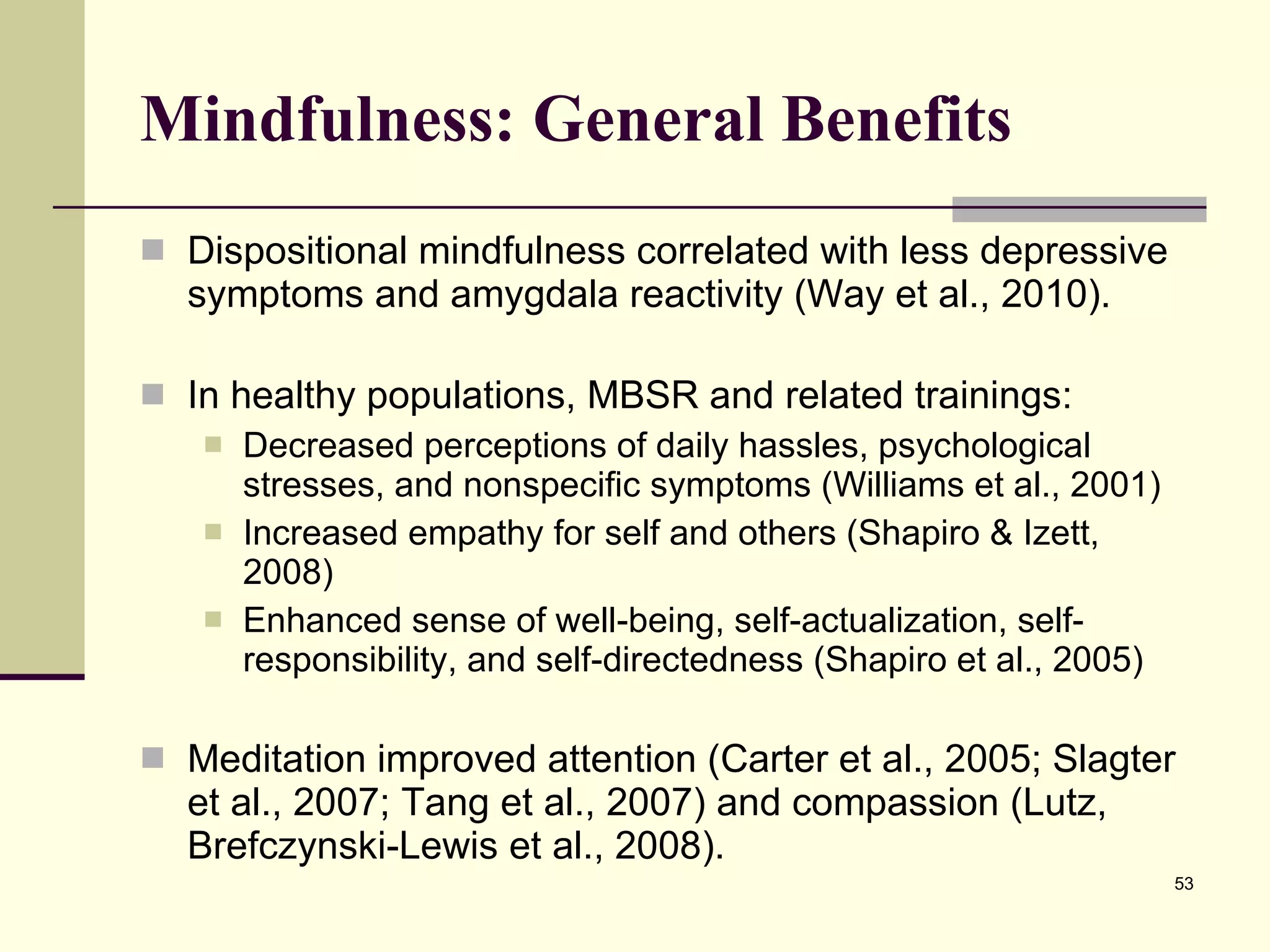 Mindfulness: General Benefits Dispositional mindfulness correlated with less depressive symptoms and amygdala reactivity (Way et al., 2010).  In healthy populations, MBSR and related trainings: Decreased perceptions of daily hassles, psychological stresses, and nonspecific symptoms (Williams et al., 2001) Increased empathy for self and others (Shapiro & Izett, 2008) Enhanced sense of well-being, self-actualization, self-responsibility, and self-directedness (Shapiro et al., 2005) Meditation improved attention (Carter et al., 2005; Slagter et al., 2007; Tang et al., 2007) and compassion (Lutz, Brefczynski-Lewis et al., 2008).  