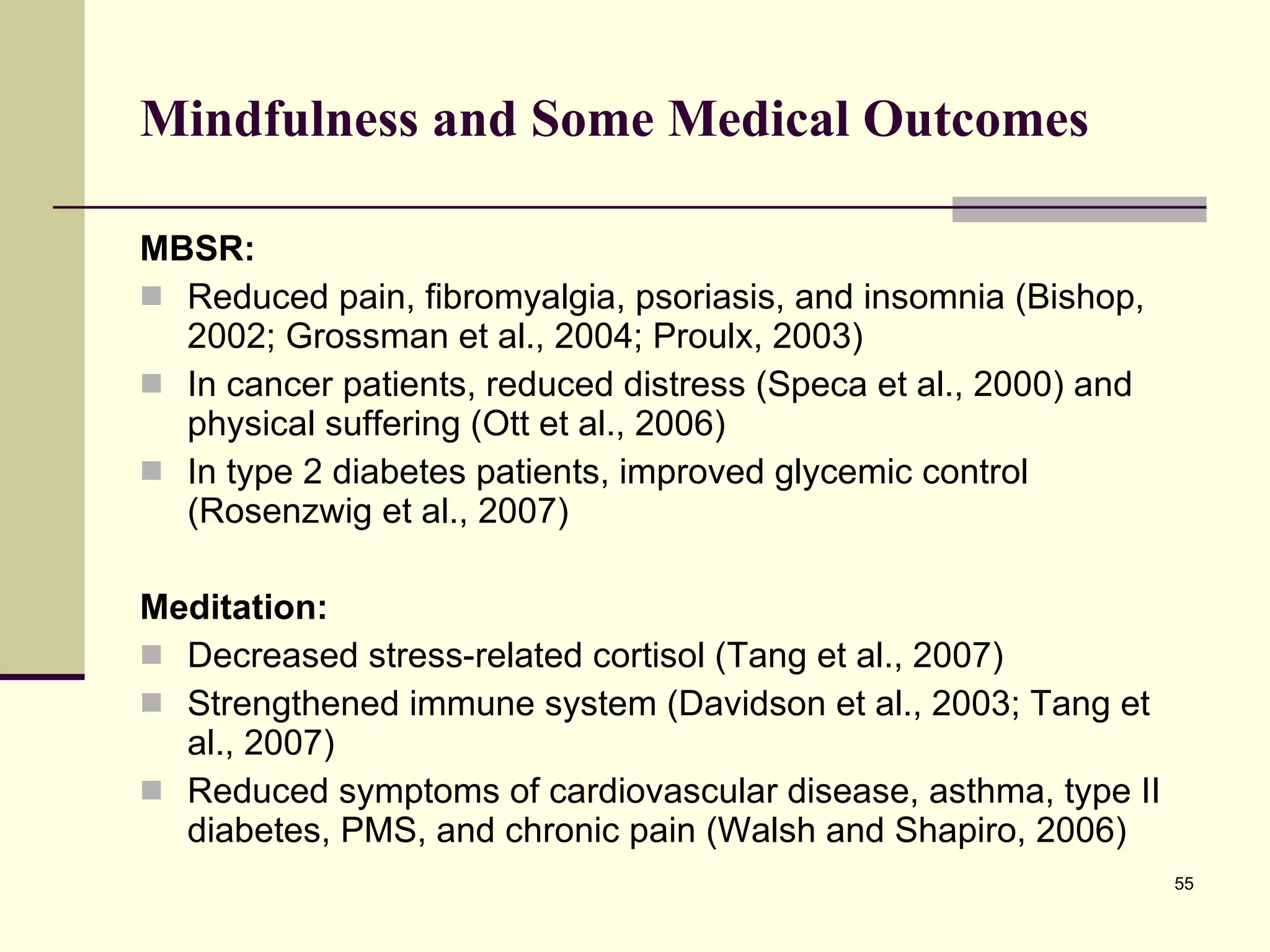 Mindfulness and Some Medical Outcomes MBSR: Reduced pain, fibromyalgia, psoriasis, and insomnia (Bishop, 2002; Grossman et al., 2004; Proulx, 2003) In cancer patients, reduced distress (Speca et al., 2000) and physical suffering (Ott et al., 2006)  In type 2 diabetes patients, improved glycemic control (Rosenzwig et al., 2007)  Meditation: Decreased stress-related cortisol (Tang et al., 2007) Strengthened immune system (Davidson et al., 2003; Tang et al., 2007) Reduced symptoms of cardiovascular disease, asthma, type II diabetes, PMS, and chronic pain (Walsh and Shapiro, 2006) 