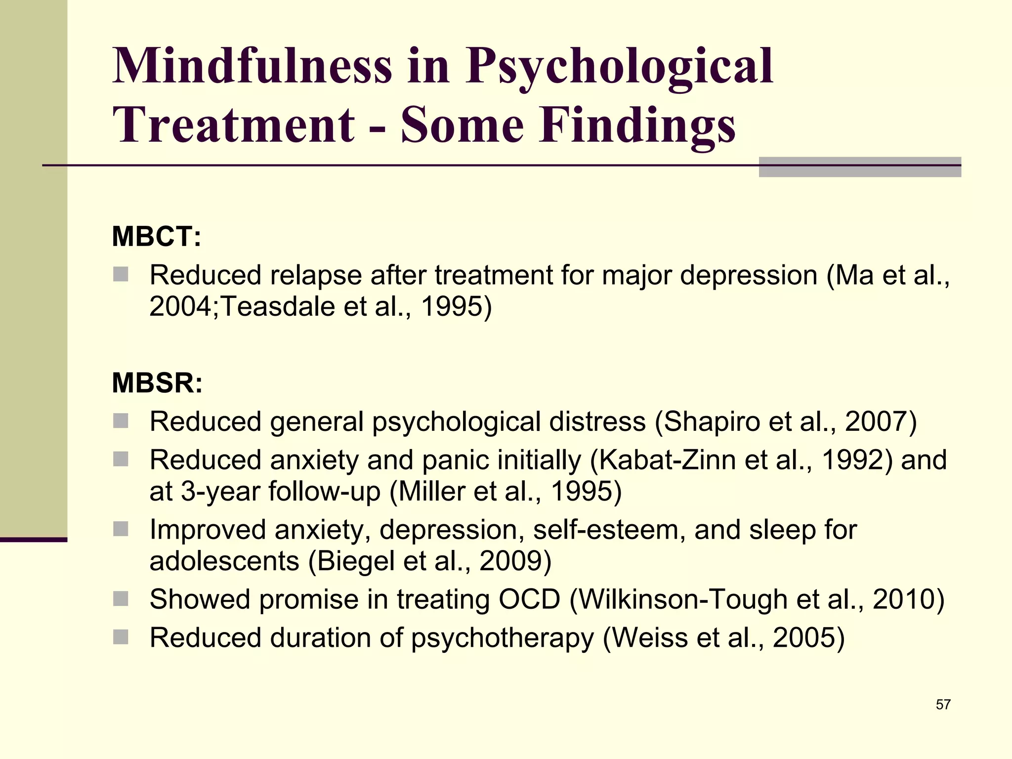 Mindfulness in Psychological Treatment - Some Findings MBCT: Reduced relapse after treatment for major depression (Ma et al., 2004;Teasdale et al., 1995) MBSR: Reduced general psychological distress (Shapiro et al., 2007) Reduced anxiety and panic initially (Kabat-Zinn et al., 1992) and at 3-year follow-up (Miller et al., 1995) Improved anxiety, depression, self-esteem, and sleep for adolescents (Biegel et al., 2009) Showed promise in treating OCD (Wilkinson-Tough et al., 2010) Reduced duration of psychotherapy (Weiss et al., 2005) 