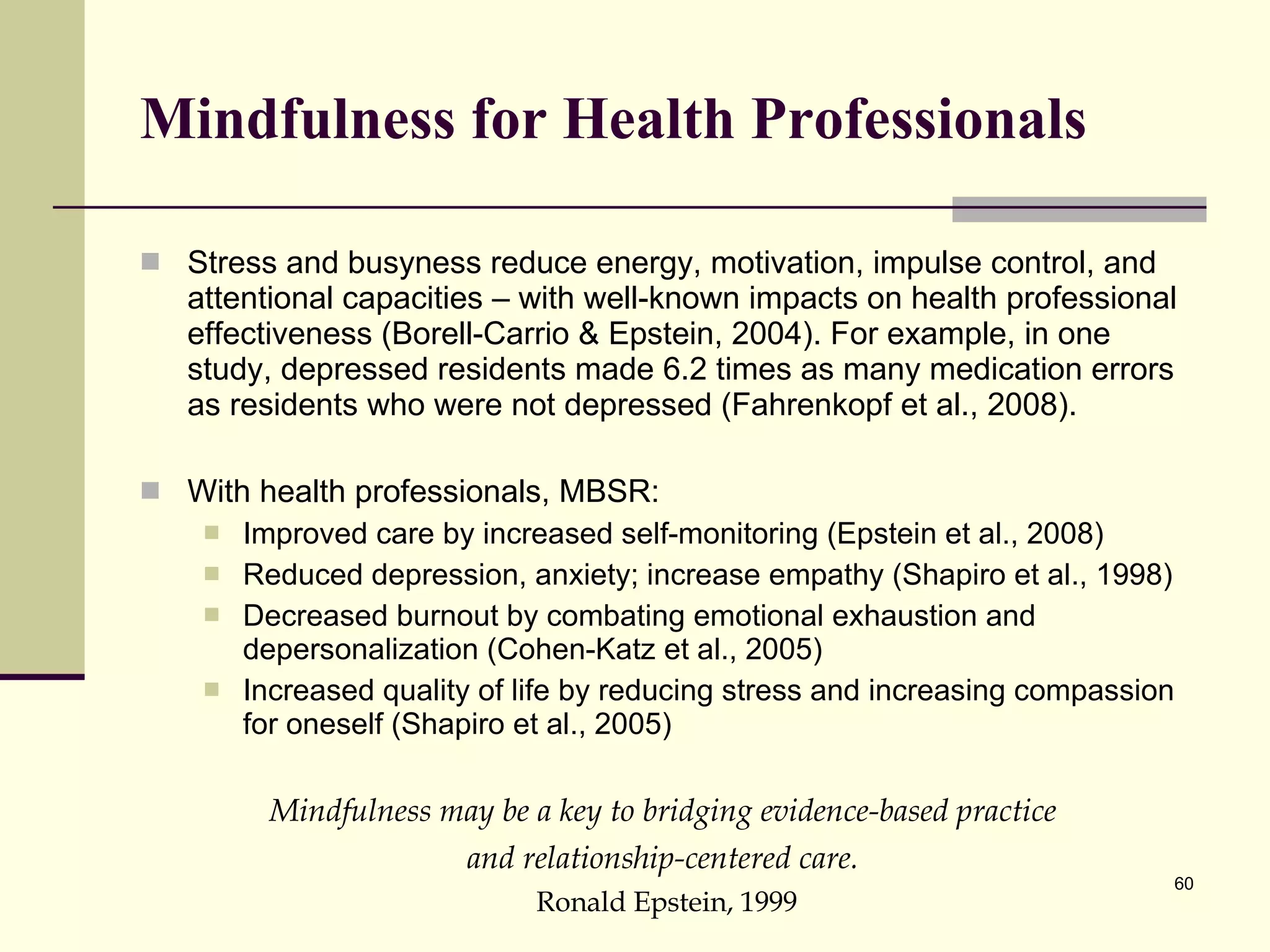 Mindfulness for Health Professionals Stress and busyness reduce energy, motivation, impulse control, and attentional capacities – with well-known impacts on health professional effectiveness (Borell-Carrio & Epstein, 2004). For example, in one study, depressed residents made 6.2 times as many medication errors as residents who were not depressed (Fahrenkopf et al., 2008).  With health professionals, MBSR: Improved care by increased self-monitoring (Epstein et al., 2008)  Reduced depression, anxiety; increase empathy (Shapiro et al., 1998) Decreased burnout by combating emotional exhaustion and depersonalization (Cohen-Katz et al., 2005) Increased quality of life by reducing stress and increasing compassion for oneself (Shapiro et al., 2005)  Mindfulness may be a key to bridging evidence-based practice  and relationship-centered care.   Ronald Epstein, 1999 