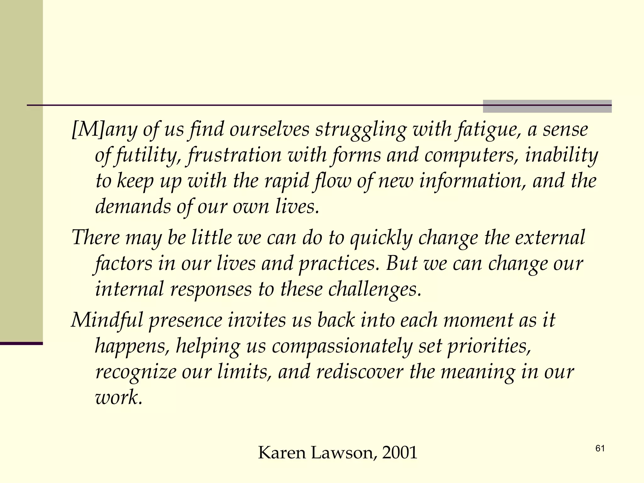 [M]any of us find ourselves struggling with fatigue, a sense of futility, frustration with forms and computers, inability to keep up with the rapid flow of new information, and the demands of our own lives.  There may be little we can do to quickly change the external factors in our lives and practices. But we can change our internal responses to these challenges.  Mindful presence invites us back into each moment as it happens, helping us compassionately set priorities, recognize our limits, and rediscover the meaning in our work. Karen Lawson, 2001 