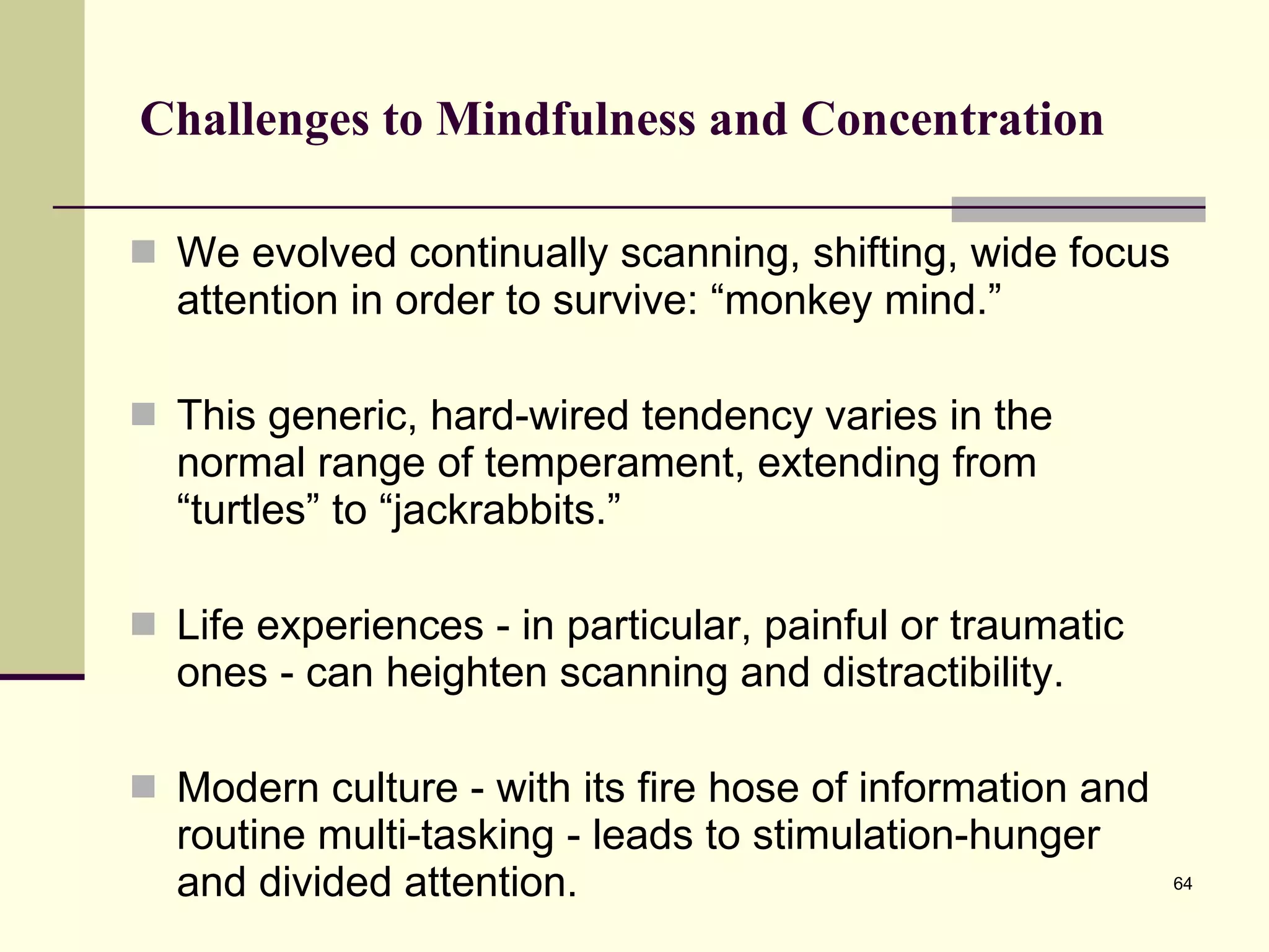 Challenges to Mindfulness and Concentration We evolved continually scanning, shifting, wide focus attention in order to survive: “monkey mind.” This generic, hard-wired tendency varies in the normal range of temperament, extending from “turtles” to “jackrabbits.” Life experiences - in particular, painful or traumatic ones - can heighten scanning and distractibility. Modern culture - with its fire hose of information and routine multi-tasking - leads to stimulation-hunger and divided attention.  