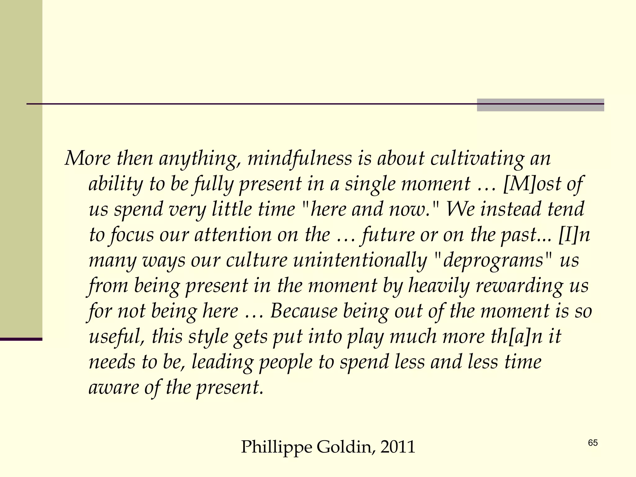 More then anything, mindfulness is about cultivating an ability to be fully present in a single moment … [M]ost of us spend very little time "here and now." We instead tend to focus our attention on the … future or on the past... [I]n many ways our culture unintentionally "deprograms" us from being present in the moment by heavily rewarding us for not being here … Because being out of the moment is so useful, this style gets put into play much more th[a]n it needs to be, leading people to spend less and less time aware of the present. Phillippe Goldin, 2011 