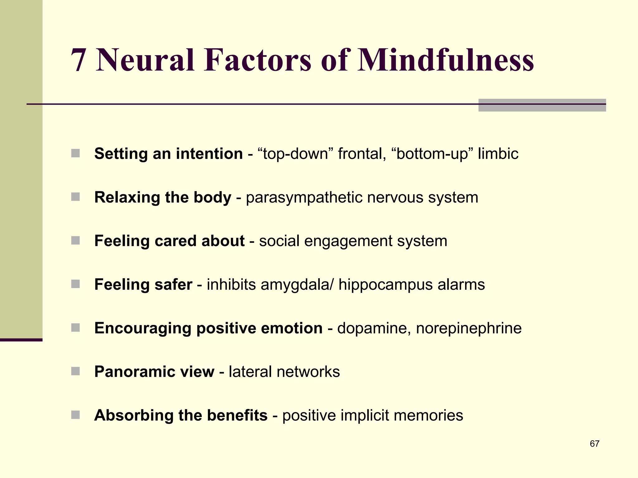 7 Neural Factors of Mindfulness Setting an intention  - “top-down” frontal, “bottom-up” limbic Relaxing the body  - parasympathetic nervous system  Feeling cared about  - social engagement system Feeling safer  - inhibits amygdala/ hippocampus alarms Encouraging positive emotion  - dopamine, norepinephrine Panoramic view  - lateral networks Absorbing the benefits  - positive implicit memories 