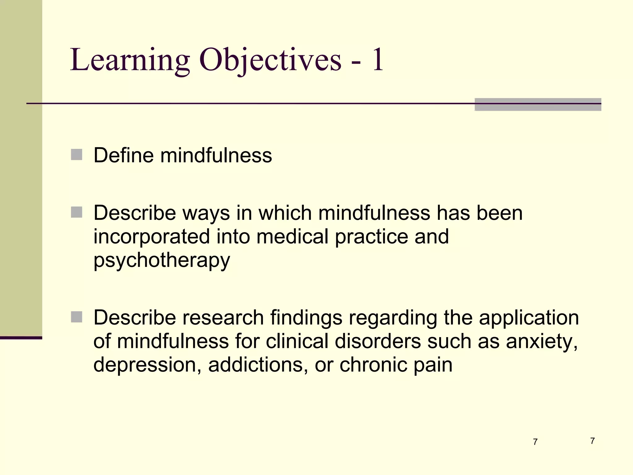 Learning Objectives - 1  Define mindfulness Describe ways in which mindfulness has been incorporated into medical practice and psychotherapy Describe research findings regarding the application of mindfulness for clinical disorders such as anxiety, depression, addictions, or chronic pain 