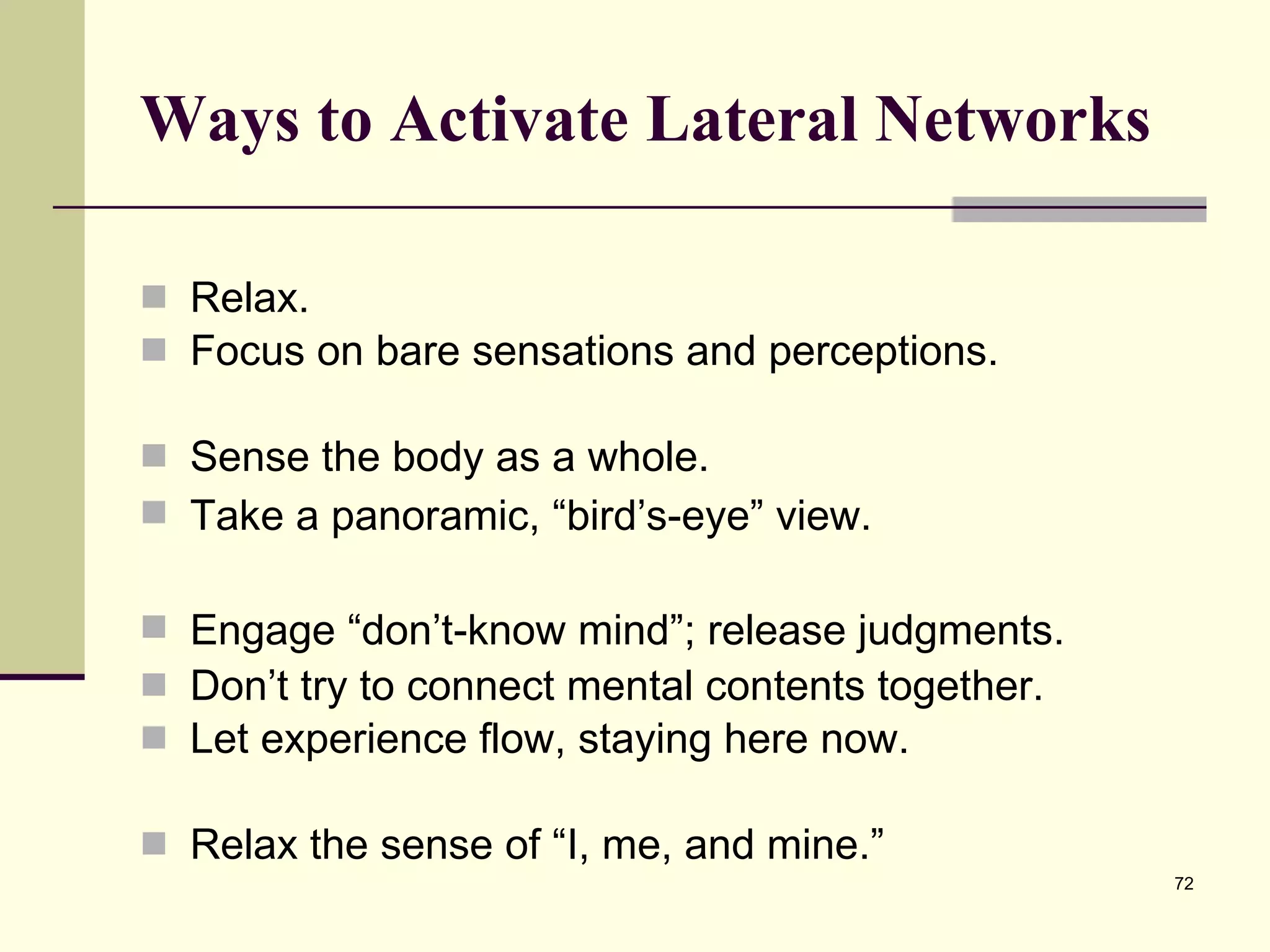 Ways to Activate Lateral Networks Relax.  Focus on bare sensations and perceptions.  Sense the body as a whole.  Take a panoramic, “bird’s-eye” view.  Engage “d o n’t-know mind ”; release judgments.  Don’t try to connect mental contents together.  Let experience flow, staying here now.  Relax the sense of “I, me, and mine.” 